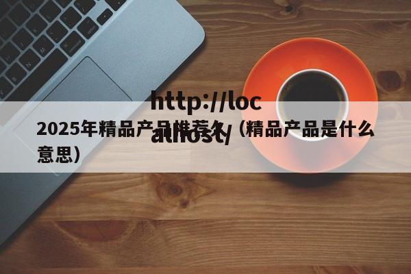 2025年精品产品推荐久（精品产品是什么意思）